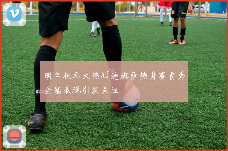 明年状元大热AJ迪班萨热身赛首秀全能表现引发关注