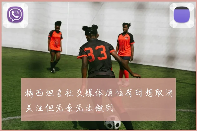 梅西坦言社交媒体烦恼有时想取消关注但无奈无法做到