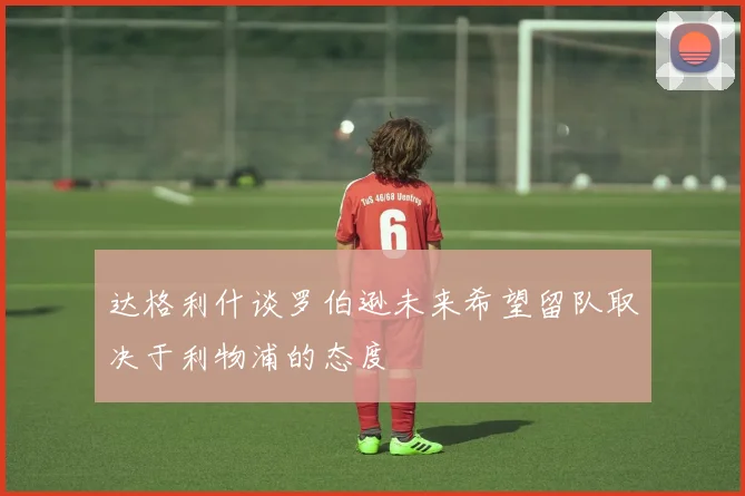 达格利什谈罗伯逊未来希望留队取决于利物浦的态度