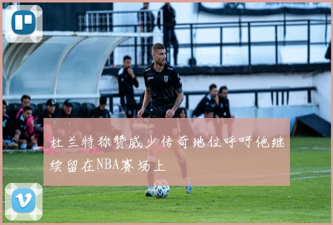 杜兰特称赞威少传奇地位呼吁他继续留在NBA赛场上