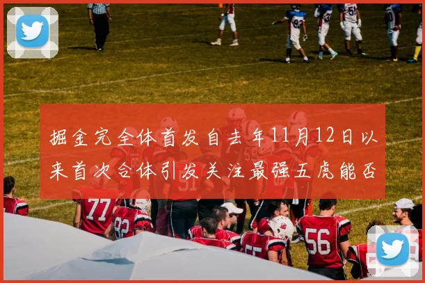 掘金完全体首发自去年11月12日以来首次合体引发关注最强五虎能否重现辉煌