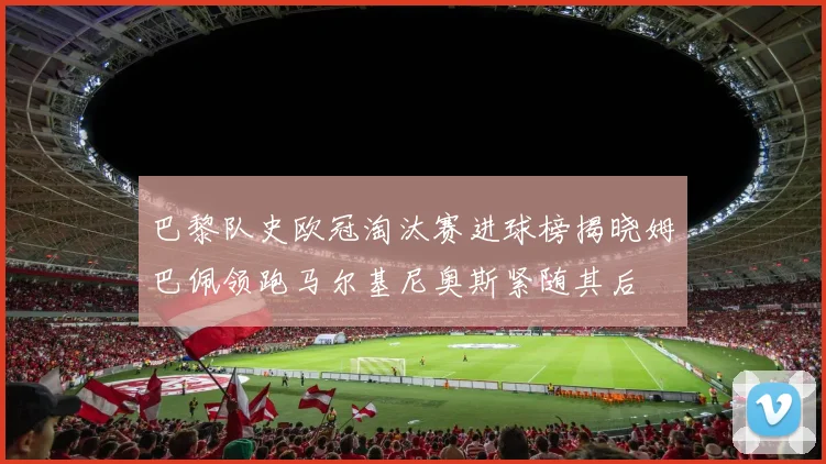 巴黎队史欧冠淘汰赛进球榜揭晓姆巴佩领跑马尔基尼奥斯紧随其后