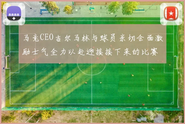 马竞CEO吉尔马林与球员亲切会面激励士气全力以赴迎接接下来的比赛