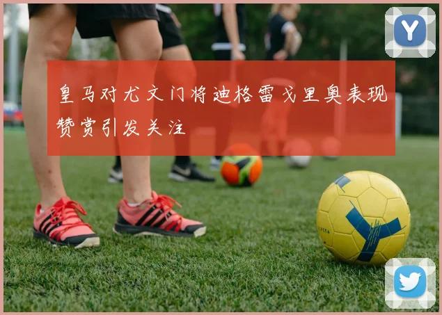 皇马对尤文门将迪格雷戈里奥表现赞赏引发关注