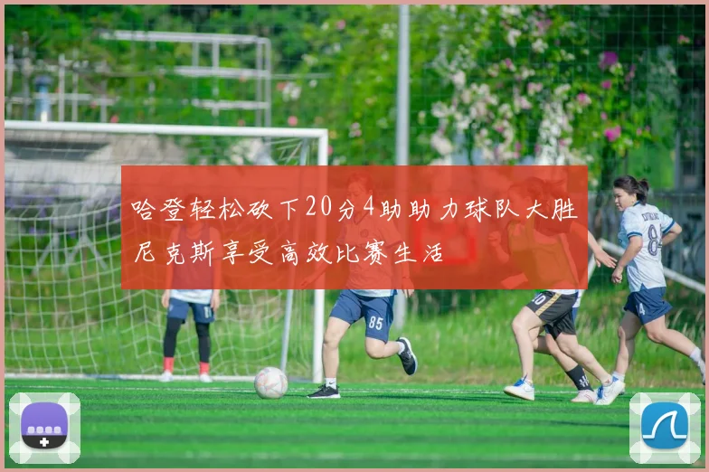 哈登轻松砍下20分4助助力球队大胜尼克斯享受高效比赛生活