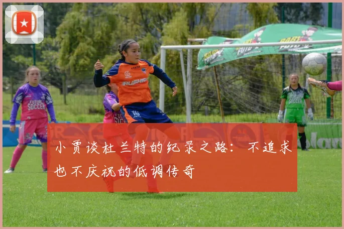 小贾谈杜兰特的纪录之路：不追求也不庆祝的低调传奇