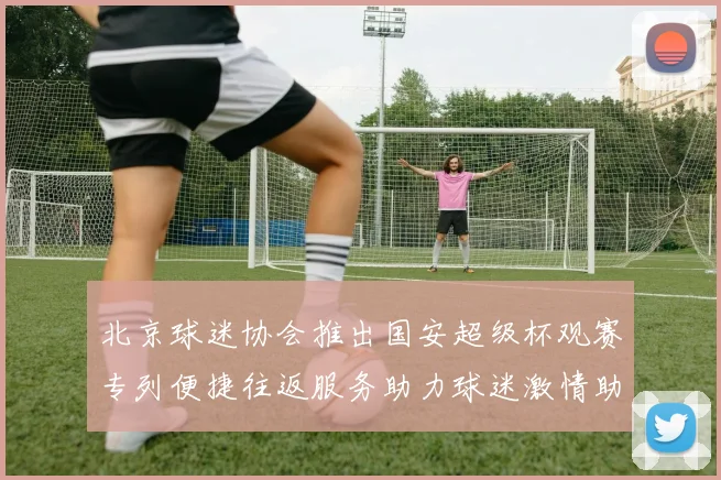 北京球迷协会推出国安超级杯观赛专列便捷往返服务助力球迷激情助阵