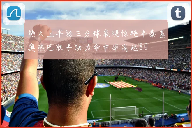 热火上半场三分球表现惊艳丰泰基奥热巴联手助力命中率高达80