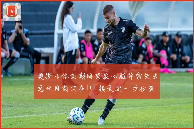 奥斯卡体测期间突发心脏异常失去意识目前仍在ICU接受进一步检查