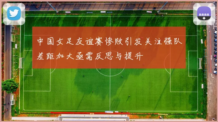 中国女足友谊赛惨败引发关注强队差距加大亟需反思与提升