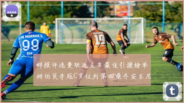 邮报评选曼联近五年最佳引援榜单姆伯莫夺冠C罗位列第四桑乔安东尼排名垫底