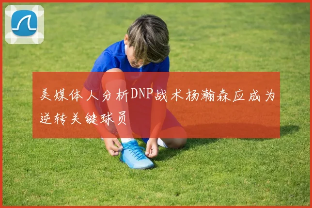 美媒体人分析DNP战术杨瀚森应成为逆转关键球员