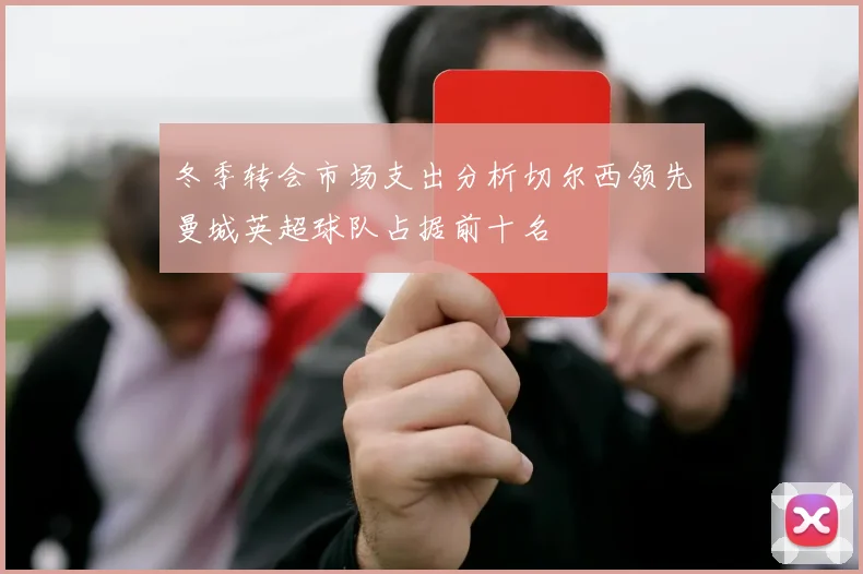 冬季转会市场支出分析切尔西领先曼城英超球队占据前十名