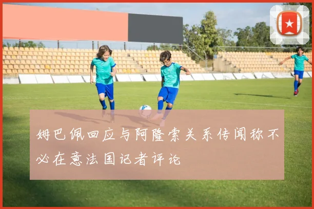 姆巴佩回应与阿隆索关系传闻称不必在意法国记者评论