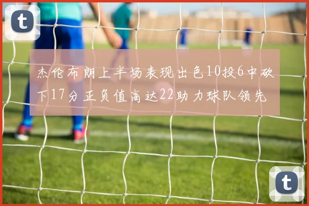 杰伦布朗上半场表现出色10投6中砍下17分正负值高达22助力球队领先
