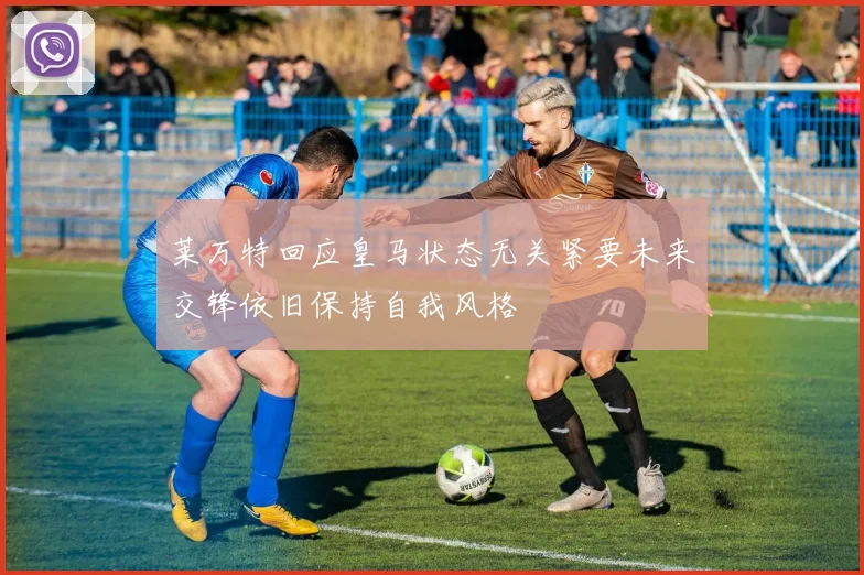 莱万特回应皇马状态无关紧要未来交锋依旧保持自我风格