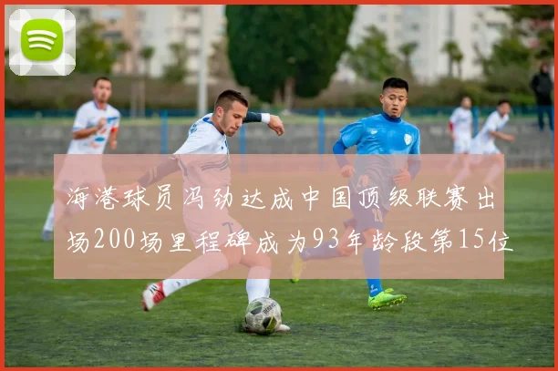 海港球员冯劲达成中国顶级联赛出场200场里程碑成为93年龄段第15位球员