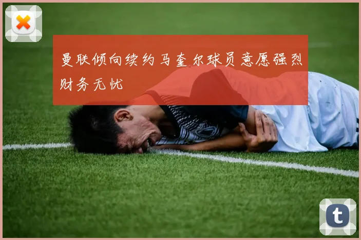 曼联倾向续约马奎尔球员意愿强烈财务无忧