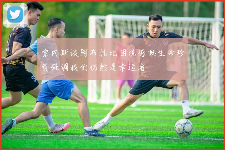 索内斯谈阿布扎比困境感慨生命珍贵强调我们仍然是幸运者