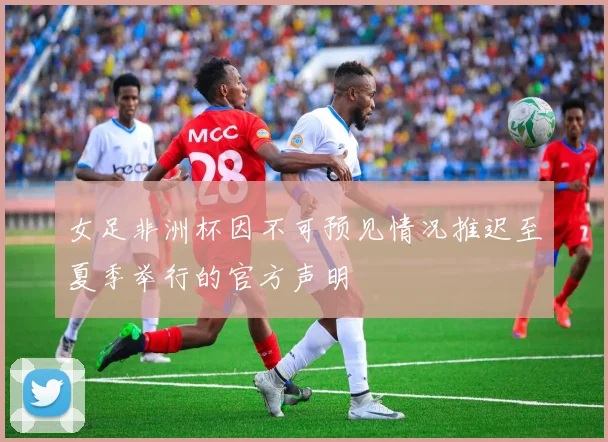 女足非洲杯因不可预见情况推迟至夏季举行的官方声明