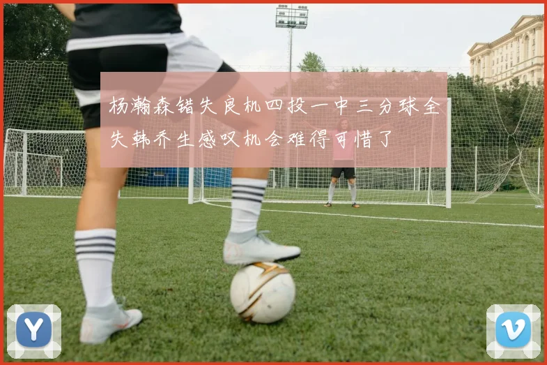 杨瀚森错失良机四投一中三分球全失韩乔生感叹机会难得可惜了
