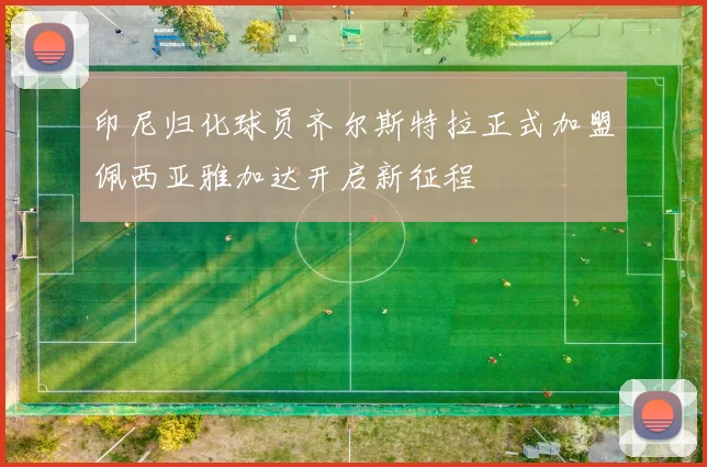 印尼归化球员齐尔斯特拉正式加盟佩西亚雅加达开启新征程