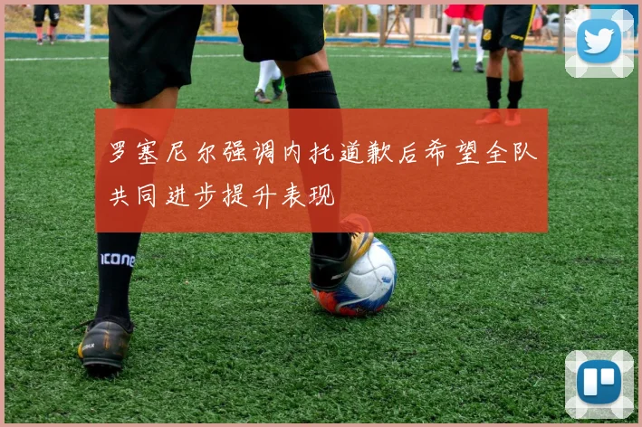 罗塞尼尔强调内托道歉后希望全队共同进步提升表现