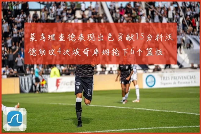 菜鸟理查德表现出色贡献15分科沃德助攻4次埃奇库姆抢下6个篮板