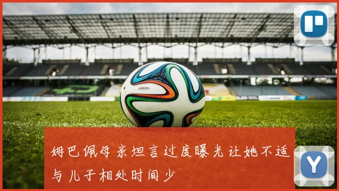 姆巴佩母亲坦言过度曝光让她不适与儿子相处时间少